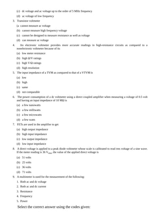 (c) dc voltage and ac voltage up to the order of 5 MHz frequency
(d) ac voltage of low frequency
3. Transistor voltmeter
(a cannot measure ac voltage
(b) cannot measure high frequency voltage
(c) cannot be designed to measure resistance as well as voltage
(d) can measure ac voltage
4. An electronic voltmeter provides more accurate readings in high-resistance circuits as compared to a
nonelectronic voltmeter because of its
(a) low meter resistance
(b) high Ω/V ratings
(c) high V/Ω ratings
(d) high resolution
5. The input impedance of a TVM as compared to that of a VTVM is
(a) low
(b) high
(c) same
(d) not comparable
6. The power consumption of a dc voltmeter using a direct coupled amplifier when measuring a voltage of 0.5 volt
and having an input impedance of 10 MΩ is
(a) a few nanowatts
(b) a few milliwatts
(c) a few microwatts
(d) a few watts
7. FETs are used in the amplifier to get
(a) high output impedance
(b) high input impedance
(c) low output impedance
(d) low input impedance
8. A direct voltage is applied to a peak diode voltmeter whose scale is calibrated to read rms voltage of a sine wave.
If the meter reading is 36 Vrms, the value of the applied direct voltage is
(a) 51 volts
(b) 25 volts
(c) 36 volts
(d) 71 volts
9. A multimeter is used for the measurement of the following:
1. Both ac and dc voltage
2. Both ac and dc current
3. Resistance
4. Frequency
5. Power
Select the correct answer using the codes given:
 