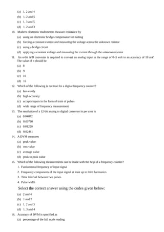 (a) 1, 2 and 4
(b) 1, 2 and 5
(c) 1, 3 and 5
(d) 1, 2 and 3
10. Modern electronic multimeters measure resistance by
(a) using an electronic bridge compensator for nulling
(b) forcing a constant current and measuring the voltage across the unknown resistor
(c) using a bridge circuit
(d) applying a constant voltage and measuring the current through the unknown resistor
11. An n-bit A/D converter is required to convert an analog input in the range of 0–5 volt to an accuracy of 10 mV.
The value of n should be
(a) 8
(b) 9
(c) 10
(d) 16
12. Which of the following is not true for a digital frequency counter?
(a) less costly
(b) high accuracy
(c) accepts inputs in the form of train of pulses
(d) wide range of frequency measurement
13. The resolution of a 12-bit analog to digital converter in per cent is
(a) 0.04882
(b) 0.09760
(c) 0.01220
(d) 0.02441
14. A DVM measures
(a) peak value
(b) rms value
(c) average value
(d) peak to peak value
15. Which of the following measurements can be made with the help of a frequency counter?
1. Fundamental frequency of input signal
2. Frequency components of the input signal at least up to third harmonics
3. Time interval between two pulses
4. Pulse width
Select the correct answer using the codes given below:
(a) 2 and 4
(b) 1 and 2
(c) 1, 2 and 3
(d) 1, 3 and 4
16. Accuracy of DVM is specified as
(a) percentage of the full scale reading
 