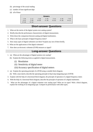 (b) percentage of the actual reading
(c) number of least significant digit
(d) all of these
Short-answer Questions
1. What are the merits of the digital system over analog system?
2. Briefly describe the performance characteristics of digital measurement.
3. Write down the comparison between analog and digital multimeters.
4. What is the basic principle of digital frequency meter?
5. How many types of digital voltmeters are there? Explain any one of them briefly.
6. What are the applications of the digital voltmeter?
7. How does an electronic voltmeter (EVM) measure ac signal?
Long-answer Questions
1. (a) What are the advantages of digital systems over analog?
(b) Explain the following terms as applied to digital measurement.
(i) Resolution
(ii) Sensitivity of digital meter
(iii) Accuracy specification of digital meters
2. (a) Explain the operating principle of a DVM using a suitable block diagram.
(b) With a neat sketch, describe the operating principle of dual slop integrating type of DVM.
3. Explain with the help of a functional block diagram, the principle of operation of a digital frequency meter.
4. With the help of a functional block diagram, describe the principle of operation of a digital multimeter.
5. What are the advantages of a digital voltmeter over analog type? What are its types? With a block diagram,
explain the working of an integrating type. Compare its performance with other types.
 
