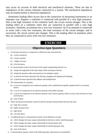may occur on account of both electrical and mechanical elements. These are due to
impedances of the various elements connected in a system. The mechanical impedances
may be treated similar to electrical impedances.
Sometimes loading effect occurs due to the connection of measuring instruments in an
improper way. Suppose a voltmeter is connected with parallel of a very high resistance.
Due to the high resistance of the voltmeter itself, the circuit current changes. This is the
loading effect of a voltmeter when they are connected in parallel with a very high
resistance. Similarly, an ammeter has a very low resistance. So if an ammeter is connected
in series with a very low resistance, the total resistance of the circuit changes, and in
succession, the circuit current also changes. This is the loading effect of ammeters when
they are connected in series with very low resistance.
EXERCISE
Objective-type Questions
1. A null-type instrument as compared to a deflection-type instrument has
(a) a lower sensitivity
(b) a faster response
(c) a higher accuracy
(d) all of the above
2. In a measurement system, the function of the signal manipulating element is to
(a) change the magnitude of the input signal while retaining its identity
(b) change the quantity under measurement to an analogous signal
(c) to perform non-linear operation like filtering, chopping and clipping and clamping
(d) to perform linear operation like addition and multiplication
3. The measurement of a quantity
(a) is an act of comparison of an unknown quantity with a predefined acceptable standard which is accurately
known
(b) is an act of comparison of an unknown quantity with another quantity
(c) is an act of comparison of an unknown quantity with a known quantity whose accuracy may be known or may
not be known
(d) none of these
4. Purely mechanical instruments cannot be used for dynamic measurements because they have
(a) large time constant
(b) higher response time
(c) high inertia
(d) all of the above
5. A modifying input to a measurement system can be defined as an input
(a) which changes the input–output relationship for desired as well as interfering inputs
(b) which changes the input–output relationship for desired inputs only
(c) which changes the input–output relationship for interfering inputs only
(d) none of the above
6. In measurement systems, which of the following static characteristics are desirable?
 