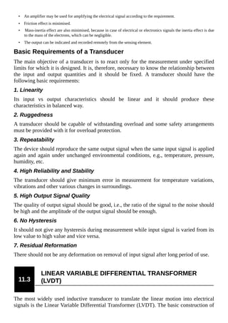 • An amplifier may be used for amplifying the electrical signal according to the requirement.
• Friction effect is minimised.
• Mass-inertia effect are also minimised, because in case of electrical or electronics signals the inertia effect is due
to the mass of the electrons, which can be negligible.
• The output can be indicated and recorded remotely from the sensing element.
Basic Requirements of a Transducer
The main objective of a transducer is to react only for the measurement under specified
limits for which it is designed. It is, therefore, necessary to know the relationship between
the input and output quantities and it should be fixed. A transducer should have the
following basic requirements:
1. Linearity
Its input vs output characteristics should be linear and it should produce these
characteristics in balanced way.
2. Ruggedness
A transducer should be capable of withstanding overload and some safety arrangements
must be provided with it for overload protection.
3. Repeatability
The device should reproduce the same output signal when the same input signal is applied
again and again under unchanged environmental conditions, e.g., temperature, pressure,
humidity, etc.
4. High Reliability and Stability
The transducer should give minimum error in measurement for temperature variations,
vibrations and other various changes in surroundings.
5. High Output Signal Quality
The quality of output signal should be good, i.e., the ratio of the signal to the noise should
be high and the amplitude of the output signal should be enough.
6. No Hysteresis
It should not give any hysteresis during measurement while input signal is varied from its
low value to high value and vice versa.
7. Residual Reformation
There should not be any deformation on removal of input signal after long period of use.
11.3
LINEAR VARIABLE DIFFERENTIAL TRANSFORMER
(LVDT)
The most widely used inductive transducer to translate the linear motion into electrical
signals is the Linear Variable Differential Transformer (LVDT). The basic construction of
 