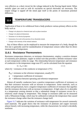 very effective as a short circuit for the voltage induced in the flowing liquid metal. When
metallic pipes are used as with dc excitation no special electrodes are necessary. The
output voltage is tapped off the metal pipe itself at the points of maximum potential
difference.
11.6 TEMPERATURE TRANSDUCERS
Application of heat or its withdrawal from a body produces various primary effects on this
body such as
• Change in its physical or chemical state such as phase transition
• Change in its physical dimensions
• Variations in its electrical properties
• Generation of an emf at the junction of two dissimilar metals
• Change in the intensity of the emitted radiation
Any of these effects can be employed to measure the temperature of a body, though the
first one is generally used for standardisation of temperature sensors rather than for direct
measurement of temperature.
11.6.1 Resistance Thermometers
Resistance temperature detectors, or resistance thermometers, employ a sensitive element
of extremely pure platinum, copper or nickel wire that provides a definite resistance value
at each temperature within its range. The relationship between temperature and resistance
of conductors in the temperature range near 0°C can be calculated from the equation
where Rt = resistance of the conductor at temperature t (°C)
Rref = resistance at the reference temperature, usually 0°C
α = temperature coefficient of resistance
Δt = difference between operating and reference temperature
Almost all metallic conductors have a positive temperature coefficient of resistance so
that their resistance increases with an increase in temperature. Some materials, such as
carbon and germanium, have a negative temperature coefficient of resistance that signifies
that the resistance decreases with an increase in temperature. A high value of α is desirable
in a temperature sensing element so that a substantial change in resistance occurs for a
relatively small change in temperature. This change in resistance (ΔR) can be measured
with a Wheatstone bridge, which may be calibrated to indicate the temperature that caused
the resistance change rather than the resistance change itself.
Figure 11.7 indicates the variation of resistance with temperature for several commonly
used materials. The graph shows that the resistance of platinum and copper increases
almost linearly with increasing temperature, while the characteristic for nickel is decidedly
nonlinear.
 