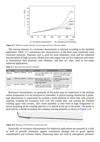 Figure 11.7 Relative resistance (RT/R0 ) versus temperature for some pure metals
The sensing element of a resistance thermometer is selected according to the intended
application. Table 11.1 summarises the characteristics of the three most commonly used
resistance materials. Platinum wire is used for most laboratory work and for industrial
measurements of high accuracy. Nickel wire and copper wire are less expensive and easier
to manufacture than platinum wire elements, and they are often used in low-range
industrial applications.
Table 11.1 Resistance thermometer elements
Resistance thermometers are generally of the probe type for immersion in the medium
whose temperature is to be measured or controlled. A typical sensing element for a probe-
type thermometer is constructed by coating a small platinum or silver tube with ceramic
material, winding the resistance wire over the coated tube, and coating the finished
winding again with ceramic. This small assembly is then fired at high temperature to
assure annealing of the winding and then it is placed at the tip of the probe. The probe is
protected by a sheath to produce the complete sensing elements as shown in Figure 11.8.
Figure 11.8 Resistance thermometer in protecting cover
Practically, all resistance thermometers for industrial applications are mounted in a tube
or well to provide protection against mechanical damage and to guard against
contamination and eventual failure. Protecting tubes are used at atmospheric pressure;
 
