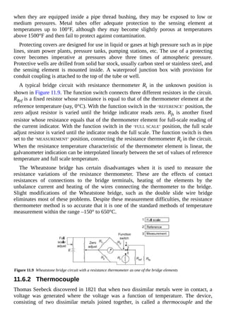 when they are equipped inside a pipe thread bushing, they may be exposed to low or
medium pressures. Metal tubes offer adequate protection to the sensing element at
temperatures up to 100°F, although they may become slightly porous at temperatures
above 1500°F and then fail to protect against contamination.
Protecting covers are designed for use in liquid or gases at high pressure such as in pipe
lines, steam power plants, pressure tanks, pumping stations, etc. The use of a protecting
cover becomes imperative at pressures above three times of atmospheric pressure.
Protective wells are drilled from solid bar stock, usually carbon steel or stainless steel, and
the sensing element is mounted inside. A waterproof junction box with provision for
conduit coupling is attached to the top of the tube or well.
A typical bridge circuit with resistance thermometer Rt in the unknown position is
shown in Figure 11.9. The function switch connects three different resistors in the circuit.
RRef is a fixed resistor whose resistance is equal to that of the thermometer element at the
reference temperature (say, 0°C). With the function switch in the ‘REFERENCE’ position, the
zero adjust resistor is varied until the bridge indicator reads zero. Rfs is another fixed
resistor whose resistance equals that of the thermometer element for full-scale reading of
the current indicator. With the function switch in the ‘FULL SCALE’ position, the full scale
adjust resistor is varied until the indicator reads the full scale. The function switch is then
set to the ‘MEASUREMENT’ position, connecting the resistance thermometer Rt in the circuit.
When the resistance temperature characteristic of the thermometer element is linear, the
galvanometer indication can be interpolated linearly between the set of values of reference
temperature and full scale temperature.
The Wheatstone bridge has certain disadvantages when it is used to measure the
resistance variations of the resistance thermometer. These are the effects of contact
resistances of connections to the bridge terminals, heating of the elements by the
unbalance current and heating of the wires connecting the thermometer to the bridge.
Slight modifications of the Wheatstone bridge, such as the double slide wire bridge
eliminates most of these problems. Despite these measurement difficulties, the resistance
thermometer method is so accurate that it is one of the standard methods of temperature
measurement within the range –150° to 650°C.
Figure 11.9 Wheatstone bridge circuit with a resistance thermometer as one of the bridge elements
11.6.2 Thermocouple
Thomas Seebeck discovered in 1821 that when two dissimilar metals were in contact, a
voltage was generated where the voltage was a function of temperature. The device,
consisting of two dissimilar metals joined together, is called a thermocouple and the
 