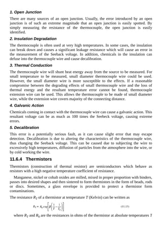 1. Open Junction
There are many sources of an open junction. Usually, the error introduced by an open
junction is of such an extreme magnitude that an open junction is easily spotted. By
simply measuring the resistance of the thermocouple, the open junction is easily
identified.
2. Insulation Degradation
The thermocouple is often used at very high temperatures. In some cases, the insulation
can break down and causes a significant leakage resistance which will cause an error in
the measurement of the Seeback voltage. In addition, chemicals in the insulation can
defuse into the thermocouple wire and cause decalibration.
3. Thermal Conduction
The thermocouple wire will shunt heat energy away from the source to be measured. For
small temperature to be measured, small diameter thermocouple wire could be used.
However, the small diameter wire is more susceptible to the effects. If a reasonable
compromise between the degrading effects of small thermocouple wire and the loss of
thermal energy and the resultant temperature error cannot be found, thermocouple
extension wire can be used. This allows the thermocouple to be made of small diameter
wire, while the extension wire covers majority of the connecting distance.
4. Galvanic Action
Chemicals coming in contact with the thermocouple wire can cause a galvanic action. This
resultant voltage can be as much as 100 times the Seebeck voltage, causing extreme
errors.
5. Decalibration
This error is a potentially serious fault, as it can cause slight error that may escape
detection. Decalibration is due to altering the characteristics of the thermocouple wire,
thus changing the Seeback voltage. This can be caused due to subjecting the wire to
excessively high temperatures, diffusion of particles from the atmosphere into the wire, or
by cold working the wire.
11.6.4 Thermistors
Thermistors (construction of thermal resistor) are semiconductors which behave as
resistors with a high negative temperature coefficient of resistance.
Manganese, nickel or cobalt oxides are milled, mixed in proper proportion with binders,
passes into desired shapes and then sintered to form thermistors in the form of beads, rods
or discs. Sometimes, a glass envelope is provided to protect a thermistor form
contaminations.
The resistance RT of a thermistor at temperature T (Kelvin) can be written as
where RT and R0 are the resistances in ohms of the thermistor at absolute temperatures T
 