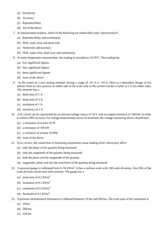 (a) Sensitivity
(b) Accuracy
(c) Reproducibility
(d) All of the above
7. In measurement systems, which of the following are undesirable static characteristics?
(a) Reproducibility and nonlinearity
(b) Drift, static error and dead zone
(c) Sensitivity and accuracy
(d) Drift, static error, dead zone and nonlinearity
8. In some temperature measurement, the reading is recorded as 25.70°C. The reading has
(a) five significant figures
(b) four significant figures
(c) three significant figures
(d) none of the above
9. In the centre of a zero analog ammeter having a range of -10 A to +10 A, there is a detectable change of the
pointer from its zero position on either side of the scale only as the current reaches a value of 1 A (on either side).
The ammeter has a
(a) dead zone of 1 A
(b) dead zone of 2 A
(c) resolution of 1 A
(d) sensitivity of 1 A
10. A dc circuit can be represented by an internal voltage source of 50 V with an output resistance of 100 kW. In order
to achieve 99% accuracy for voltage measurement across its terminals, the voltage measuring device should have
(a) a resistance of at least 10 W
(b) a resistance of 100 kW
(c) a resistance of at least 10 MW
(d) none of the above
11. In ac circuits, the connection of measuring instruments cause loading errors which may affect
(a) only the phase of the quantity being measured
(b) only the magnitude of the quantity being measured
(c) both the phase and the magnitude of the quantity
(d) magnitude, phase and also the waveform of the quantity being measured
12. A pressure gauge is calibrated form 0–50 kN/m2. It has a uniform scale with 100 scale divisions. One fifth of the
scale division can be read with certainty. The gauge has a
(a) dead zone of 0.2 kN/m2
(b) resolution of 0.1 kN/m2
(c) resolution of 0.5 kN/m2
(d) threshold of 0.1 kN/m2
13. A pressure measurement instrument is calibrated between 10 bar and 260 bar. The scale span of the instrument is
(a) 10 bar
(b) 260 bar
(c) 250 bar
 