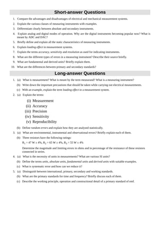 Short-answer Questions
1. Compare the advantages and disadvantages of electrical and mechanical measurement systems.
2. Explain the various classes of measuring instruments with examples.
3. Differentiate clearly between absolute and secondary instruments.
4. Explain analog and digital modes of operation. Why are the digital instruments becoming popular now? What is
meant by ADC and DAC?
5. Briefly define and explain all the static characteristics of measuring instruments.
6. Explain loading effect in measurement systems.
7. Explain the terms accuracy, sensitivity and resolution as used for indicating instruments.
8. What are the different types of errors in a measuring instrument? Describe their source briefly.
9. What are fundamental and derived units? Briefly explain them.
10. What are the differences between primary and secondary standards?
Long-answer Questions
1. (a) What is measurement? What is meant by the term measurand? What is a measuring instrument?
(b) Write down the important precautions that should be taken while carrying out electrical measurements.
(c) With an example, explain the term loading effect in a measurement system.
2. (a) Explain the terms:
(i) Measurement
(ii) Accuracy
(iii) Precision
(iv) Sensitivity
(v) Reproducibility
(b) Define random errors and explain how they are analysed statistically.
3. (a) What are environmental, instrumental and observational errors? Briefly explain each of them.
(b) Three resistors have the following ratings:
R1 = 47 W ± 4%, R2 = 65 W ± 4%, R3 = 55 W ± 4%
Determine the magnitude and limiting errors in ohms and in percentage of the resistance of these resistors
connected in series.
4. (a) What is the necessity of units in measurements? What are various SI units?
(b) Define the terms units, absolute units, fundamental units and derived units with suitable examples.
(c) What is systematic error and how can we reduce it?
5. (a) Distinguish between international, primary, secondary and working standards.
(b) What are the primary standards for time and frequency? Briefly discuss each of them.
(c) Describe the working principle, operation and constructional detail of a primary standard of emf.
 