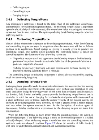 • Deflecting torque
• Controlling torque
• Damping torque
2.4.1 Deflecting Torque/Force
Any instrument’s deflection is found by the total effect of the deflecting torque/force,
control torque/ force and damping torque/force. The deflecting torque’s value is dependent
upon the electrical signal to be measured; this torque/force helps in rotating the instrument
movement from its zero position. The system producing the deflecting torque is called the
deflecting system.
2.4.2 Controlling Torque/Force
The act of this torque/force is opposite to the deflecting torque/force. When the deflecting
and controlling torques are equal in magnitude then the movement will be in definite
position or in equilibrium. Spiral springs or gravity is usually given to produce the
controlling torque. The system which produces the controlling torque is called the
controlling system. The functions of the controlling system are
• To produce a torque equal and opposite to the deflecting torque at the final steady
position of the pointer in order to make the deflection of the pointer definite for a
particular magnitude of current
• To bring the moving system back to its zero position when the force causing the
instrument moving system to deflect is removed
The controlling torque in indicating instruments is almost always obtained by a spring,
much less commonly, by gravity.
2.4.3 Damping Torque/Force
A damping force generally works in an opposite direction to the movement of the moving
system. This opposite movement of the damping force, without any oscillation or very
small oscillation brings the moving system to rest at the final deflected position quickly.
Air friction, fluid friction and eddy currents provide the damping torque/force to act. It
must also be noted that not all damping force affects the steady-state deflection caused by
a given deflecting force or torque. With the angular velocity of the moving system, the
intensity of the damping force rises; therefore, its effect is greatest when it rotates rapidly
and zero when the system rotation is zero. In the description of various types of
instruments, detailed mathematical expressions for the damping torques are taken into
consideration.
When the deflecting torque is much greater than the controlling torque, the system is
called underdamped. If the deflecting torque is equal to the controlling torque, it is called
critically damped. When deflecting torque is much less than the controlling torque, the
system is under overdamped condition. Figure 2.1 shows the variation of deflection (d )
with time for underdamped, critically damped and overdamped systems.
 