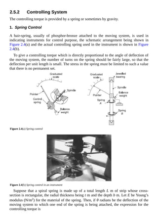 2.5.2 Controlling System
The controlling torque is provided by a spring or sometimes by gravity.
1. Spring Control
A hair-spring, usually of phosphor-bronze attached to the moving system, is used in
indicating instruments for control purpose, the schematic arrangement being shown in
Figure 2.4(a) and the actual controlling spring used in the instrument is shown in Figure
2.4(b).
To give a controlling torque which is directly proportional to the angle of deflection of
the moving system, the number of turns on the spring should be fairly large, so that the
deflection per unit length is small. The stress in the spring must be limited to such a value
that there is no permanent set.
Figure 2.4(a) Spring control
Figure 2.4(b) Spring control in an instrument
Suppose that a spiral spring is made up of a total length L m of strip whose cross-
section is rectangular, the radial thickness being t m and the depth b m. Let E be Young’s
modulus (N/m2) for the material of the spring. Then, if θ radians be the deflection of the
moving system to which one end of the spring is being attached, the expression for the
controlling torque is
 