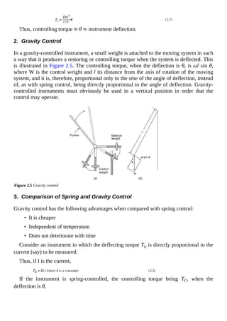 Thus, controlling torque ∞ θ ∞ instrument deflection.
2. Gravity Control
In a gravity-controlled instrument, a small weight is attached to the moving system in such
a way that it produces a restoring or controlling torque when the system is deflected. This
is illustrated in Figure 2.5. The controlling torque, when the deflection is θ, is ωl sin θ,
where W is the control weight and l its distance from the axis of rotation of the moving
system, and it is, therefore, proportional only to the sine of the angle of deflection, instead
of, as with spring control, being directly proportional to the angle of deflection. Gravity-
controlled instruments must obviously be used in a vertical position in order that the
control may operate.
Figure 2.5 Gravity control
3. Comparison of Spring and Gravity Control
Gravity control has the following advantages when compared with spring control:
• It is cheaper
• Independent of temperature
• Does not deteriorate with time
Consider an instrument in which the deflecting torque TD is directly proportional to the
current (say) to be measured.
Thus, if I is the current,
If the instrument is spring-controlled, the controlling torque being TC, when the
deflection is θ,
 