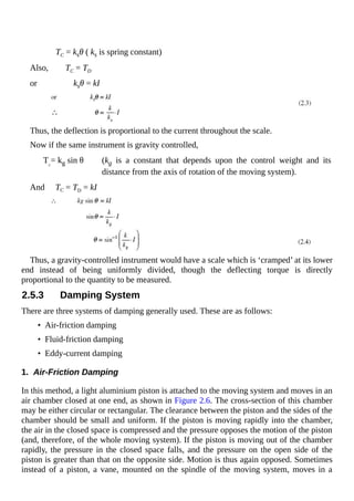 TC = ksθ ( ks is spring constant)
Also, TC = TD
or ksθ = kI
Thus, the deflection is proportional to the current throughout the scale.
Now if the same instrument is gravity controlled,
TC
= kg sin θ (kg is a constant that depends upon the control weight and its
distance from the axis of rotation of the moving system).
And TC = TD = kI
Thus, a gravity-controlled instrument would have a scale which is ‘cramped’ at its lower
end instead of being uniformly divided, though the deflecting torque is directly
proportional to the quantity to be measured.
2.5.3 Damping System
There are three systems of damping generally used. These are as follows:
• Air-friction damping
• Fluid-friction damping
• Eddy-current damping
1. Air-Friction Damping
In this method, a light aluminium piston is attached to the moving system and moves in an
air chamber closed at one end, as shown in Figure 2.6. The cross-section of this chamber
may be either circular or rectangular. The clearance between the piston and the sides of the
chamber should be small and uniform. If the piston is moving rapidly into the chamber,
the air in the closed space is compressed and the pressure opposes the motion of the piston
(and, therefore, of the whole moving system). If the piston is moving out of the chamber
rapidly, the pressure in the closed space falls, and the pressure on the open side of the
piston is greater than that on the opposite side. Motion is thus again opposed. Sometimes
instead of a piston, a vane, mounted on the spindle of the moving system, moves in a
 
