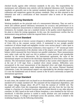 checked locally against other reference standards in the area. The responsibility for
maintenance and calibration rests entirely with the industrial laboratory itself. Secondary
standards are generally sent to the national standards laboratory on a periodic basis for
calibration and comparison against the primary standards. They are then returned to the
industrial user with a certification of their measured value in terms of the primary
standard.
1.3.4 Working Standards
Working standards are the principle tools of a measurement laboratory. They are used to
check and calibrate general laboratory instruments for accuracy and performance or to
perform comparison measurements in industrial applications. A manufacturer of precision
resistances, for example, may use a standard resistor in the quality control department of
his plant to check his testing equipment. In this case, the manufacturer verifies that his
measurement setup performs within the required limits of accuracy.
1.3.5 Current Standard
The fundamental unit of electric current (Ampere) is defined by the International System
of Units (SI) as the constant current which, if maintained in two straight parallel
conductors of infinite length and negligible circular cross section placed 1 meter apart in
vacuum, will produce between these conductors a force equal to 2 × 10-7 newton per meter
length. Early measurements of the absolute value of the ampere were made with a current
balance which measured the force between two parallel conductors. These measurements
were rather crude and the need was felt to produce a more practical and reproducible
standard for the national laboratories. By international agreement, the value of the
international ampere was based on the electrolytic deposition of silver from a silver nitrate
solution. The international ampere was then defined as that current which deposits silver
at the rate of 1.118 mg/s from a standard silver nitrate solution. Difficulties were
encountered in the exact measurement of the deposited silver and slight discrepancies
existed between measurements made independently by the various National Standard
Laboratories. Later, the international ampere was superseded by the absolute ampere and
it is now the fundamental unit of electric current in the SI and is universally accepted by
international agreement.
1.3.6 Voltage Standard
In early times, the standard volt was based on an electrochemical cell called the saturated
standard cell or simply standard cell. The saturated cell has temperature dependence, and
the output voltage changes about -40 µV/°C from the nominal of 1.01858 volt. The
standard cell suffers from this temperature dependence and also from the fact that the
voltage is a function of a chemical reaction and not related directly to any other physical
constants. In 1962, based on the work of Brian Josephson, a new standard for the volt was
introduced. A thin-film junction is cooled to nearly absolute zero and irradiated with
microwave energy. A voltage is developed across the junction, which is related to the
irradiating frequency by the following relationship:
 