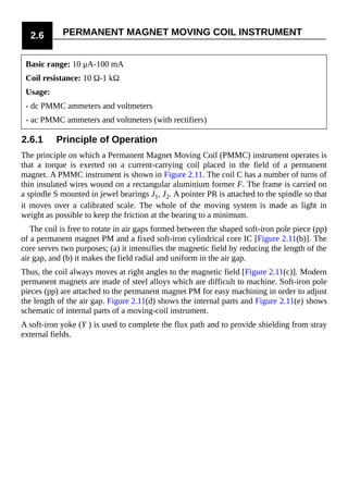 2.6 PERMANENT MAGNET MOVING COIL INSTRUMENT
Basic range: 10 μA-100 mA
Coil resistance: 10 Ω-1 kΩ
Usage:
- dc PMMC ammeters and voltmeters
- ac PMMC ammeters and voltmeters (with rectifiers)
2.6.1 Principle of Operation
The principle on which a Permanent Magnet Moving Coil (PMMC) instrument operates is
that a torque is exerted on a current-carrying coil placed in the field of a permanent
magnet. A PMMC instrument is shown in Figure 2.11. The coil C has a number of turns of
thin insulated wires wound on a rectangular aluminium former F. The frame is carried on
a spindle S mounted in jewel bearings J1, J2. A pointer PR is attached to the spindle so that
it moves over a calibrated scale. The whole of the moving system is made as light in
weight as possible to keep the friction at the bearing to a minimum.
The coil is free to rotate in air gaps formed between the shaped soft-iron pole piece (pp)
of a permanent magnet PM and a fixed soft-iron cylindrical core IC [Figure 2.11(b)]. The
core serves two purposes; (a) it intensifies the magnetic field by reducing the length of the
air gap, and (b) it makes the field radial and uniform in the air gap.
Thus, the coil always moves at right angles to the magnetic field [Figure 2.11(c)]. Modern
permanent magnets are made of steel alloys which are difficult to machine. Soft-iron pole
pieces (pp) are attached to the permanent magnet PM for easy machining in order to adjust
the length of the air gap. Figure 2.11(d) shows the internal parts and Figure 2.11(e) shows
schematic of internal parts of a moving-coil instrument.
A soft-iron yoke (Y ) is used to complete the flux path and to provide shielding from stray
external fields.
 