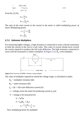 From Eq. (2.25),
The ratio of the total current to the current in the meter is called multiplying power of
shunt. Multiplying power,
2.7.2 Voltmeter Multipliers
For measuring higher voltages, a high resistance is connected in series with the instrument
to limit the current in the coil to a safe value. This value of current should never exceed
the current required to produce the full scale deflection. The high resistance connected in
series with the instrument is called a multiplier. In Figure 2.13, Rsc is the multiplier.
Figure 2.13 Extension of PMMC voltmeter using multiplier
The value of multiplier required to extend the voltage range, is calculated as under:
Rsc = multiplier resistance (Ω)
Rm = meter resistance (Ω)
Im = Ifs = full scale deflection current (A)
v = voltage across the meter for producing current Im (A)
V = voltage to be measured (A)
V = ImRm
V = Im(Rm + Rsc)
Now multiplying factor for multiplier
 