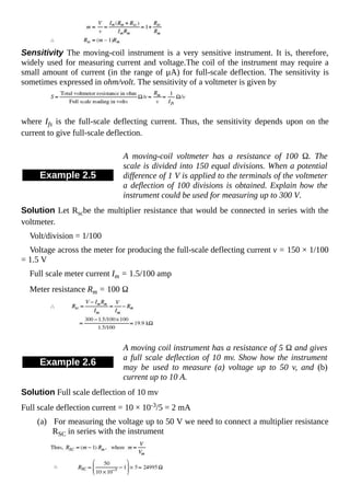 Sensitivity The moving-coil instrument is a very sensitive instrument. It is, therefore,
widely used for measuring current and voltage.The coil of the instrument may require a
small amount of current (in the range of µA) for full-scale deflection. The sensitivity is
sometimes expressed in ohm/volt. The sensitivity of a voltmeter is given by
where Ifs is the full-scale deflecting current. Thus, the sensitivity depends upon on the
current to give full-scale deflection.
Example 2.5
A moving-coil voltmeter has a resistance of 100 Ω. The
scale is divided into 150 equal divisions. When a potential
difference of 1 V is applied to the terminals of the voltmeter
a deflection of 100 divisions is obtained. Explain how the
instrument could be used for measuring up to 300 V.
Solution Let Rscbe the multiplier resistance that would be connected in series with the
voltmeter.
Volt/division = 1/100
Voltage across the meter for producing the full-scale deflecting current v = 150 × 1/100
= 1.5 V
Full scale meter current Im = 1.5/100 amp
Meter resistance Rm = 100 Ω
Example 2.6
A moving coil instrument has a resistance of 5 Ω and gives
a full scale deflection of 10 mv. Show how the instrument
may be used to measure (a) voltage up to 50 v, and (b)
current up to 10 A.
Solution Full scale deflection of 10 mv
Full scale deflection current = 10 × 10-3/5 = 2 mA
(a) For measuring the voltage up to 50 V we need to connect a multiplier resistance
RSC in series with the instrument
 