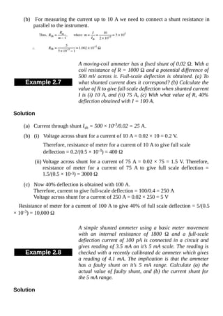 (b) For measuring the current up to 10 A we need to connect a shunt resistance in
parallel to the instrument.
Example 2.7
A moving-coil ammeter has a fixed shunt of 0.02 Ω. With a
coil resistance of R = 1000 Ω and a potential difference of
500 mV across it. Full-scale deflection is obtained. (a) To
what shunted current does it correspond? (b) Calculate the
value of R to give full-scale deflection when shunted current
I is (i) 10 A, and (ii) 75 A, (c) With what value of R, 40%
deflection obtained with I = 100 A.
Solution
(a) Current through shunt Ish = 500 × 10-3/0.02 = 25 A.
(b) (i) Voltage across shunt for a current of 10 A = 0.02 × 10 = 0.2 V.
Therefore, resistance of meter for a current of 10 A to give full scale
deflection = 0.2/(0.5 × 10-3) = 400 Ω
(ii) Voltage across shunt for a current of 75 A = 0.02 × 75 = 1.5 V. Therefore,
resistance of meter for a current of 75 A to give full scale deflection =
1.5/(0.5 × 10-3) = 3000 Ω
(c) Now 40% deflection is obtained with 100 A.
Therefore, current to give full-scale deflection = 100/0.4 = 250 A
Voltage across shunt for a current of 250 A = 0.02 × 250 = 5 V
Resistance of meter for a current of 100 A to give 40% of full scale deflection = 5/(0.5
× 10-3) = 10,000 Ω
Example 2.8
A simple shunted ammeter using a basic meter movement
with an internal resistance of 1800 Ω and a full-scale
deflection current of 100 pA is connected in a circuit and
gives reading of 3.5 mA on it’s 5 mA scale. The reading is
checked with a recently calibrated dc ammeter which gives
a reading of 4.1 mA. The implication is that the ammeter
has a faulty shunt on it’s 5 mA range. Calculate (a) the
actual value of faulty shunt, and (b) the current shunt for
the 5 mA range.
Solution
 