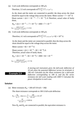 (a) 5 mA scale deflection corresponds to 100 µA.
Therefore, 3.5 mA corresponds to
As the shunt and the meter are connected in parallel, the drop across the shunt
should be equal to the voltage drop across the meter. Meter current = 7 × 10-5 A
Shunt current = (4.1 × 10 —3 – 7 × 10 —5) A Therefore, actual value of faulty
shunt,
Rsh × (4.1 × 10—3 — 7 × 10—5) = 1800 × 7 × 10—5
(b) 5 mA scale deflection corresponds to 100 µA.
Therefore, 4.1 mA corresponds to = 82 × 10-6 A
As the shunt and the meter are connected in parallel, then the drop across the
shunt should be equal to the voltage drop across the meter.
Meter current = 82 × 10—6 A
Shunt current = (4.1 × 10—3 – 82 × 10—6) A
Therefore, actual value of faulty shunt,
Rsh × (4.1 × 10—3 – 82 × 10—6) = 1800 × 82 × 10—6
Example 2.9
A moving-coil instrument gives the full-scale deflection of
10 mA when the potential difference across its terminals is
100 mV. Calculate (a) the shunt resistance for a full-scale
deflection corresponding to 100 A, and (b) the series
resistance for full scale reading with 1000 V. Calculate the
power dissipation in each case.
Solution
(a) Meter resistance Rm = 100 mV/10 mA = 10Ω
The shunt resistance corresponds to 100 A full-scale deflection
Now Rm and Rsh are connected in parallel, the equivalent resistance is
 