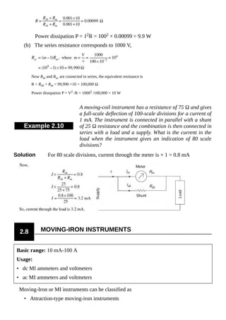 Power dissipation P = 12R = 1002 × 0.00099 = 9.9 W
(b) The series resistance corresponds to 1000 V,
Now Rm and Rsc are connected in series, the equivalent resistance is
R = Rsh + Rm = 99,990 +10 = 100,000 Ω
Power dissipation P = V2 /R = 10002 /100,000 = 10 W
Example 2.10
A moving-coil instrument has a resistance of 75 Ω and gives
a full-scale deflection of 100-scale divisions for a current of
1 mA. The instrument is connected in parallel with a shunt
of 25 Ω resistance and the combination is then connected in
series with a load and a supply. What is the current in the
load when the instrument gives an indication of 80 scale
divisions?
Solution For 80 scale divisions, current through the meter is × 1 = 0.8 mA
2.8 MOVING-IRON INSTRUMENTS
Basic range: 10 mA-100 A
Usage:
• dc MI ammeters and voltmeters
• ac MI ammeters and voltmeters
Moving-Iron or MI instruments can be classified as
• Attraction-type moving-iron instruments
 