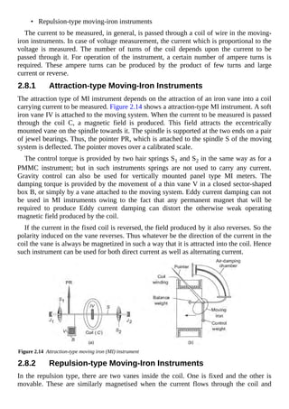 • Repulsion-type moving-iron instruments
The current to be measured, in general, is passed through a coil of wire in the moving-
iron instruments. In case of voltage measurement, the current which is proportional to the
voltage is measured. The number of turns of the coil depends upon the current to be
passed through it. For operation of the instrument, a certain number of ampere turns is
required. These ampere turns can be produced by the product of few turns and large
current or reverse.
2.8.1 Attraction-type Moving-Iron Instruments
The attraction type of MI instrument depends on the attraction of an iron vane into a coil
carrying current to be measured. Figure 2.14 shows a attraction-type MI instrument. A soft
iron vane IV is attached to the moving system. When the current to be measured is passed
through the coil C, a magnetic field is produced. This field attracts the eccentrically
mounted vane on the spindle towards it. The spindle is supported at the two ends on a pair
of jewel bearings. Thus, the pointer PR, which is attached to the spindle S of the moving
system is deflected. The pointer moves over a calibrated scale.
The control torque is provided by two hair springs S1 and S2 in the same way as for a
PMMC instrument; but in such instruments springs are not used to carry any current.
Gravity control can also be used for vertically mounted panel type MI meters. The
damping torque is provided by the movement of a thin vane V in a closed sector-shaped
box B, or simply by a vane attached to the moving system. Eddy current damping can not
be used in MI instruments owing to the fact that any permanent magnet that will be
required to produce Eddy current damping can distort the otherwise weak operating
magnetic field produced by the coil.
If the current in the fixed coil is reversed, the field produced by it also reverses. So the
polarity induced on the vane reverses. Thus whatever be the direction of the current in the
coil the vane is always be magnetized in such a way that it is attracted into the coil. Hence
such instrument can be used for both direct current as well as alternating current.
Figure 2.14 Attraction-type moving iron (MI) instrument
2.8.2 Repulsion-type Moving-Iron Instruments
In the repulsion type, there are two vanes inside the coil. One is fixed and the other is
movable. These are similarly magnetised when the current flows through the coil and
 
