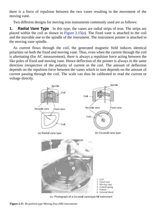 there is a force of repulsion between the two vanes resulting in the movement of the
moving vane.
Two different designs for moving iron instruments commonly used are as follows:
1. Radial Vane Type In this type, the vanes are radial strips of iron. The strips are
placed within the coil as shown in Figure 2.15(a). The fixed vane is attached to the coil
and the movable one to the spindle of the instrument. The instrument pointer is attached to
the moving vane spindle.
As current flows through the coil, the generated magnetic field induces identical
polarities on both the fixed and moving vane. Thus, even when the current through the coil
is alternating (for AC measurement), there is always a repulsion force acting between the
like poles of fixed and moving vane. Hence deflection of the pointer is always in the same
direction irrespective of the polarity of current in the coil. The amount of deflection
depends on the repulsion force between the vanes which in turn depends on the amount of
current passing through the coil. The scale can thus be calibrated to read the current or
voltage directly.
Figure 2.15 Re-pulsion-type Moving Iron (MI) instruments
 