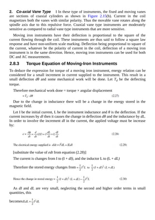 2. Co-axial Vane Type I In these type of instruments, the fixed and moving vanes
are sections of coaxial cylinders as shown in Figure 2.15(b). Current in the coil
magnetizes both the vanes with similar polarity. Thus the movable vane rotates along the
spindle axis due to this repulsive force. Coaxial vane type instruments are moderately
sensitive as compared to radial vane type instruments that are more sensitive.
Moving iron instruments have their deflection is proportional to the square of the
current flowing through the coil. These instruments are thus said to follow a square law
response and have non-uniform scale marking. Deflection being proportional to square of
the current, whatever be the polarity of current in the coil, deflection of a moving iron
instrument is in the same direction. Hence, moving iron instruments can be used for both
DC and AC measurements.
2.8.3 Torque Equation of Moving-Iron Instruments
To deduce the expression for torque of a moving iron instrument, energy relation can be
considered for a small increment in current supplied to the instrument. This result in a
small deflection dθ and some mechanical work will be done. Let Td be the deflecting
torque.
Therefore mechanical work done = torque × angular displacement
Due to the change in inductance there will be a change in the energy stored in the
magnetic field.
Let I be the initial current, L be the instrument inductance and θ is the deflection. If the
current increases by dl then it causes the change in deflection dθ and the inductance by dL.
In order to involve the increment dI in the current, the applied voltage must be increase
by:
[substitute the value of edt from equation (2.28)]
The current is changes from I to (I + dI), and the inductor L to (L + dL)
Therefore the stored energy changes from
As dI and dL are very small, neglecting the second and higher order terms in small
quantities, this
becomes
 