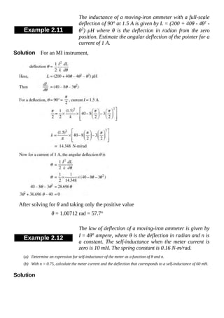 Example 2.11
The inductance of a moving-iron ammeter with a full-scale
deflection of 90° at 1.5 A is given by L = (200 + 40θ - 4θ2
-
θ3) μH where θ is the deflection in radian from the zero
position. Estimate the angular deflection of the pointer for a
current of 1 A.
Solution For an MI instrument,
After solving for θ and taking only the positive value
θ = 1.00712 rad = 57.7°
Example 2.12
The law of deflection of a moving-iron ammeter is given by
I = 4θn ampere, where θ is the deflection in radian and n is
a constant. The self-inductance when the meter current is
zero is 10 mH. The spring constant is 0.16 N-m/rad.
(a) Determine an expression for self-inductance of the meter as a function of θ and n.
(b) With n = 0.75, calculate the meter current and the deflection that corresponds to a self-inductance of 60 mH.
Solution
 