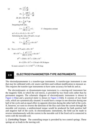 2.9 ELECTRODYNAMOMETER-TYPE INSTRUMENTS
The electrodynamometer is a transfer-type instrument. A transfer-type instrument is one
that may be calibrated with a dc source and then used without modification to measure ac.
This requires the transfer type instruments to have same accuracy for both dc and ac.
The electrodynamic or dynamometer-type instrument is a moving-coil instrument but
the magnetic field, in which the coil moves, is provided by two fixed coils rather than by
permanent magnets. The schematic diagram of electrodynamic instrument is shown in
Figure 2.16(a) and a practical meter is shown in Figure 2.16(b). It consists of two fixed
coils, which are symmetrically situated. It would have a torque in one direction during one
half of the cycle and an equal effect in opposite direction during the other half of the cycle.
If, however, we were to reverse the direction of the flux each time the current through the
movable coil reverses, a unidirectional torque would be produced for both positive half
and negative half of the cycle. In electrodynamic instruments, the field can be made to
reverse simultaneously with the current in the movable coil if the fixed coil is connected in
series with the movable coil.
1. Controlling Torque The controlling torque is provided by two control springs. These
springs act as leads to the moving coil.
 