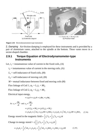 Figure 2.16 Electrodynamometer-type instrument
2. Damping Air-friction damping is employed for these instruments and is provided by a
pair of aluminium vanes, attached to the spindle at the bottom. These vanes move in a
sector-shaped chamber.
2.9.1 Torque Equation of Electrodynamometer-type
Instruments
Let, i1 = instantaneous value of current in the fixed coils, (A)
i2 = instantaneous value of current in the moving coils, (A)
L1 = self-inductance of fixed coils, (H)
L2 = self-inductance of moving coil, (H)
M = mutual inductance between fixed and moving coils (H)
Flux linkage of Coil 1, ψ1 = L1i1 + Mi2
Flux linkage of Coil 2, ψ2 = L2i2 + Mi1
Electrical input energy,
Energy stored in the magnetic field
Change in energy stored =
 
