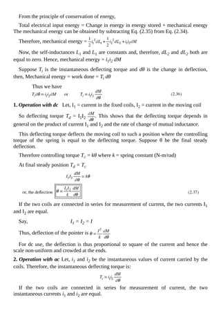 From the principle of conservation of energy,
Total electrical input energy = Change in energy in energy stored + mechanical energy
The mechanical energy can be obtained by subtracting Eq. (2.35) from Eq. (2.34).
Therefore, mechanical energy =
Now, the self-inductances L1 and L1 are constants and, therefore, dL2 and dL2 both are
equal to zero. Hence, mechanical energy = i1i2 dM
Suppose Ti is the instantaneous deflecting torque and dθ is the change in deflection,
then, Mechanical energy = work done = Ti dθ
Thus we have
1. Operation with dc Let, I1 = current in the fixed coils, I2 = current in the moving coil
So deflecting torque Td = I1I2 . This shows that the deflecting torque depends in
general on the product of current I1 and I2 and the rate of change of mutual inductance.
This deflecting torque deflects the moving coil to such a position where the controlling
torque of the spring is equal to the deflecting torque. Suppose θ be the final steady
deflection.
Therefore controlling torque TC = kθ where k = spring constant (N-m/rad)
At final steady position Td = TC
If the two coils are connected in series for measurement of current, the two currents I1
and I2 are equal.
Say, I1 = I2 = I
Thus, deflection of the pointer is
For dc use, the deflection is thus proportional to square of the current and hence the
scale non-uniform and crowded at the ends.
2. Operation with ac Let, i1 and i2 be the instantaneous values of current carried by the
coils. Therefore, the instantaneous deflecting torque is:
If the two coils are connected in series for measurement of current, the two
instantaneous currents i1 and i2 are equal.
 