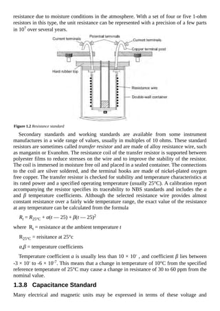 resistance due to moisture conditions in the atmosphere. With a set of four or five 1-ohm
resistors in this type, the unit resistance can be represented with a precision of a few parts
in 107 over several years.
Figure 1.2 Resistance standard
Secondary standards and working standards are available from some instrument
manufactures in a wide range of values, usually in multiples of 10 ohms. These standard
resistors are sometimes called transfer resistor and are made of alloy resistance wire, such
as manganin or Evanohm. The resistance coil of the transfer resistor is supported between
polyester films to reduce stresses on the wire and to improve the stability of the resistor.
The coil is immersed in moisture free oil and placed in a sealed container. The connections
to the coil are silver soldered, and the terminal hooks are made of nickel-plated oxygen
free copper. The transfer resistor is checked for stability and temperature characteristics at
its rated power and a specified operating temperature (usually 25°C). A calibration report
accompanying the resistor specifies its traceability to NBS standards and includes the a
and β temperature coefficients. Although the selected resistance wire provides almost
constant resistance over a fairly wide temperature range, the exact value of the resistance
at any temperature can be calculated from the formula
Rt = R25°C + α(t — 25) + β(t — 25)2
where Rt = resistance at the ambient temperature t
R25°C = reisitance at 25°c
α,β = temperature coefficients
Temperature coefficient a is usually less than 10 × 10- , and coefficient β lies between
-3 × 10- to -6 × 10-7. This means that a change in temperature of 10°C from the specified
reference temperature of 25°C may cause a change in resistance of 30 to 60 ppm from the
nominal value.
1.3.8 Capacitance Standard
Many electrical and magnetic units may be expressed in terms of these voltage and
 