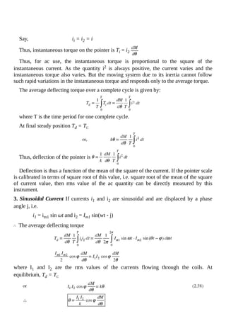Say, ii = i2 = i
Thus, instantaneous torque on the pointer is Ti = i2
Thus, for ac use, the instantaneous torque is proportional to the square of the
instantaneous current. As the quantity i2 is always positive, the current varies and the
instantaneous torque also varies. But the moving system due to its inertia cannot follow
such rapid variations in the instantaneous torque and responds only to the average torque.
The average deflecting torque over a complete cycle is given by:
where T is the time period for one complete cycle.
At final steady position Td = TC
Thus, deflection of the pointer is
Deflection is thus a function of the mean of the square of the current. If the pointer scale
is calibrated in terms of square root of this value, i.e. square root of the mean of the square
of current value, then rms value of the ac quantity can be directly measured by this
instrument.
3. Sinusoidal Current If currents i1 and i2 are sinusoidal and are displaced by a phase
angle j, i.e.
i1 = im1 sin ωt and i2 = Im1 sin(wt - j)
The average deflecting torque
where I1 and I2 are the rms values of the currents flowing through the coils. At
equilibrium, Td = TC
 