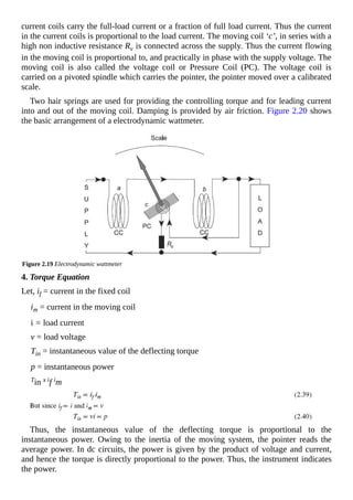 current coils carry the full-load current or a fraction of full load current. Thus the current
in the current coils is proportional to the load current. The moving coil ‘c’, in series with a
high non inductive resistance Rv is connected across the supply. Thus the current flowing
in the moving coil is proportional to, and practically in phase with the supply voltage. The
moving coil is also called the voltage coil or Pressure Coil (PC). The voltage coil is
carried on a pivoted spindle which carries the pointer, the pointer moved over a calibrated
scale.
Two hair springs are used for providing the controlling torque and for leading current
into and out of the moving coil. Damping is provided by air friction. Figure 2.20 shows
the basic arrangement of a electrodynamic wattmeter.
Figure 2.19 Electrodynamic wattmeter
4. Torque Equation
Let, if = current in the fixed coil
im = current in the moving coil
i = load current
v = load voltage
Tin = instantaneous value of the deflecting torque
p = instantaneous power
Tin x if im
Thus, the instantaneous value of the deflecting torque is proportional to the
instantaneous power. Owing to the inertia of the moving system, the pointer reads the
average power. In dc circuits, the power is given by the product of voltage and current,
and hence the torque is directly proportional to the power. Thus, the instrument indicates
the power.
 