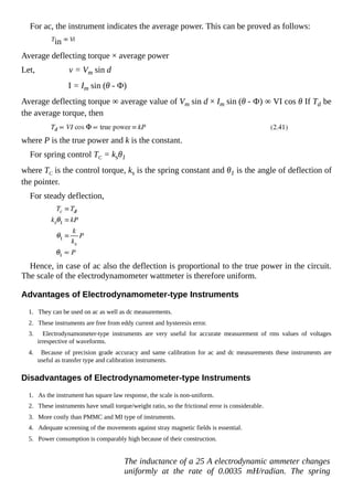 For ac, the instrument indicates the average power. This can be proved as follows:
Tin ∞ Vi
Average deflecting torque × average power
Let, v = Vm sin d
I = Im sin (θ - Ф)
Average deflecting torque ∞ average value of Vm sin d × Im sin (θ - Ф) ∞ VI cos θ If Td be
the average torque, then
where P is the true power and k is the constant.
For spring control TC = ksθ1
where TC is the control torque, ks is the spring constant and θ1 is the angle of deflection of
the pointer.
For steady deflection,
Hence, in case of ac also the deflection is proportional to the true power in the circuit.
The scale of the electrodynamometer wattmeter is therefore uniform.
Advantages of Electrodynamometer-type Instruments
1. They can be used on ac as well as dc measurements.
2. These instruments are free from eddy current and hysteresis error.
3. Electrodynamometer-type instruments are very useful for accurate measurement of rms values of voltages
irrespective of waveforms.
4. Because of precision grade accuracy and same calibration for ac and dc measurements these instruments are
useful as transfer type and calibration instruments.
Disadvantages of Electrodynamometer-type Instruments
1. As the instrument has square law response, the scale is non-uniform.
2. These instruments have small torque/weight ratio, so the frictional error is considerable.
3. More costly than PMMC and MI type of instruments.
4. Adequate screening of the movements against stray magnetic fields is essential.
5. Power consumption is comparably high because of their construction.
The inductance of a 25 A electrodynamic ammeter changes
uniformly at the rate of 0.0035 mH/radian. The spring
 