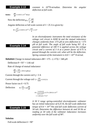 Example 2.13 constant is 10-6N-m/radian. Determine the angular
deflection at full scale.
Now the deflection
Angular deflection at full scale current of I = 25 A is given by:
Example 2.14
In an electrodynamic instrument the total resistance of the
voltage coil circuit is 8200 Ω and the mutual inductance
changes uniformly from -173 μH at zero deflection to +175
μH at full scale. The angle of full scale being 95°. If a
potential difference of 100 V is applied across the voltage
circuit and a current of 3 A at a power factor of 0.75 is
passed through the current coil, what will be the deflection.
Spring constant of the instrument is 4.63 × 10-6 N-m/rad.
Solution Change in mutual inductance dM = 175 – (–173) = 348 µH
Deflection θ = 95° = 1.66 rad
Rate of change of mutual inductance
Current through the current coil I1= 3 A
Current through the voltage coil
Power factor cos 6 = 0.75
Deflection
Example 2.15
A 50 V range spring-controlled electrodynamic voltmeter
has an initial inductance of 0.25 H, the full scale deflection
torque of 0.4 × 10-4 Nm and full scale deflection current of
50 mA. Determine the difference between dc and 50 Hz ac
reading at 50 volts if the voltmeter inductance increases
uniformly over the full scale of 90°.
Solution
Full-scale deflection 6 = 90°
 
