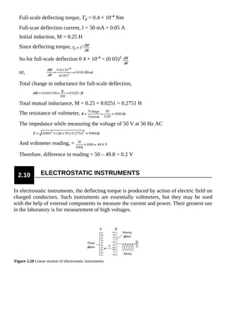 Full-scale deflecting torque, Td = 0.4 × 10-4 Nm
Full-scae deflection current, I = 50 mA = 0.05 A
Initial induction, M = 0.25 H
Since deflecting torque,
So for full-scale deflection 0 4 × 10-4 = (0 05)2
or,
Total change in inductance for full-scale deflection,
Total mutual inductance, M = 0.25 + 0.0251 = 0.2751 H
The resistance of voltmeter,
The impedance while measuring the voltage of 50 V at 50 Hz AC
And voltmeter reading, =
Therefore, difference in reading = 50 – 49.8 = 0.2 V
2.10 ELECTROSTATIC INSTRUMENTS
In electrostatic instruments, the deflecting torque is produced by action of electric field on
charged conductors. Such instruments are essentially voltmeters, but they may be used
with the help of external components to measure the current and power. Their greatest use
in the laboratory is for measurement of high voltages.
Figure 2.20 Linear motion of electrostatic instruments
 
