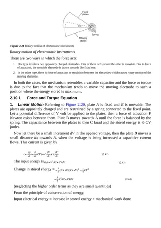 Figure 2.21 Rotary motion of electrostatic instruments
Rotary motion of electrostatic instruments
There are two ways in which the force acts:
1. One type involves two oppositely charged electrodes. One of them is fixed and the other is movable. Due to force
of attraction, the movable electrode is drawn towards the fixed one.
2. In the other type, there is force of attraction or repulsion between the electrodes which causes rotary motion of the
moving electrode.
In both the cases, the mechanism resembles a variable capacitor and the force or torque
is due to the fact that the mechanism tends to move the moving electrode to such a
position where the energy stored is maximum.
2.10.1 Force and Torque Equation
1. Linear Motion Referring to Figure 2.20, plate A is fixed and B is movable. The
plates are oppositely charged and are restrained by a spring connected to the fixed point.
Let a potential difference of V volt be applied to the plates; then a force of attraction F
Newton exists between them. Plate B moves towards A until the force is balanced by the
spring. The capacitance between the plates is then C farad and the stored energy is ½ CV
joules.
Now let there be a small increment dV in the applied voltage, then the plate B moves a
small distance dx towards A. when the voltage is being increased a capacitive current
flows. This current is given by
The input energy is
Change in stored energy =
(neglecting the higher order terms as they are small quantities)
From the principle of conservation of energy,
Input electrical energy = increase in stored energy + mechanical work done
 