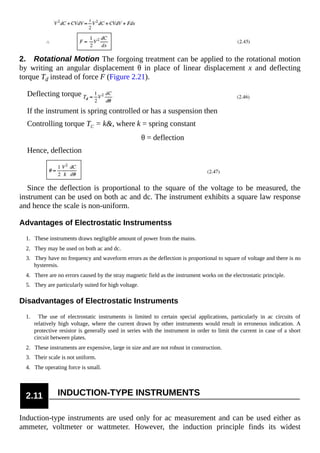 2. Rotational Motion The forgoing treatment can be applied to the rotational motion
by writing an angular displacement θ in place of linear displacement x and deflecting
torque Td instead of force F (Figure 2.21).
Deflecting torque
If the instrument is spring controlled or has a suspension then
Controlling torque TC = k&, where k = spring constant
θ = deflection
Hence, deflection
Since the deflection is proportional to the square of the voltage to be measured, the
instrument can be used on both ac and dc. The instrument exhibits a square law response
and hence the scale is non-uniform.
Advantages of Electrostatic Instrumentss
1. These instruments draws negligible amount of power from the mains.
2. They may be used on both ac and dc.
3. They have no frequency and waveform errors as the deflection is proportional to square of voltage and there is no
hysteresis.
4. There are no errors caused by the stray magnetic field as the instrument works on the electrostatic principle.
5. They are particularly suited for high voltage.
Disadvantages of Electrostatic Instruments
1. The use of electrostatic instruments is limited to certain special applications, particularly in ac circuits of
relatively high voltage, where the current drawn by other instruments would result in erroneous indication. A
protective resistor is generally used in series with the instrument in order to limit the current in case of a short
circuit between plates.
2. These instruments are expensive, large in size and are not robust in construction.
3. Their scale is not uniform.
4. The operating force is small.
2.11 INDUCTION-TYPE INSTRUMENTS
Induction-type instruments are used only for ac measurement and can be used either as
ammeter, voltmeter or wattmeter. However, the induction principle finds its widest
 