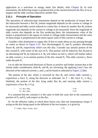 application as a watt-hour or energy meter (for details, refer Chapter 8). In such
instruments, the deflecting torque is produced due to the reaction between the flux of an ac
magnet and the eddy currents induced by another flux.
2.11.1 Principle of Operation
The operations of induction-type instruments depend on the production of torque due to
the interaction between a flux Φ1 (whose magnitude depends on the current or voltage to
be measured) and eddy current induced in a metal disc or drum by another flux Φ2 (whose
magnitude also depends on the current or voltage to be measured). Since the magnitude of
eddy current also depends on the flux producing them, the instantaneous value of the
torque is proportional to the square of current or voltage under measurement and the value
of mean torque is proportional to the mean square value of this current or voltage.
Consider a thin aluminium or copper disc D free to rotate about an axis passing through
its centre as shown in Figure 2.22. Two electromagnets P1 and P2 produce alternating
fluxes Φ1 and Φ2 respectively which cuts this disc. Consider any annular portion of the
disc around P1 with centre of the axis of Pl. This portion will be linked by flux Φ1and so
an alternating emf Φ1 be induced in it. Φ2 will induce an emf e2 which will further induce
an eddy current i2 in an annular portion of the disc around Pl. This eddy currents i2 flows
under the pole Pl.
Let us take the downward directions of fluxes as positive and further assume that at the
instant under consideration, both Φ1 and Φ2 are increasing. By applying Lenz’s law, the
direction of the induced currents i1 and i2 can be found as indicated in Figure 2.22(b).
The portion of the disc which is traversed by flux Φ1 and carries eddy currents i2
experiences a force F1 along the direction as indicated. As F = Bil, force F1 ∞ Φ1i2.
Similarly, the portion of the disc lying under flux Φ2 and carrying eddy current i1
experiences a force Φ2 ∞ F2ij.
It is assumed that the constant k is the same in both the cases due to the symmetrical
position of P1 and P2 with respect to the disc.
If r be the effective radius at which these forces acts, then net instantaneous torque T
acting on the disc being equal to the different of the two torques, it is given by
 