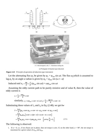 Figure 2.22 Principle of operation of induction-type instrument
Let the alternating flux φ1 be given by φ1 = φ1m sin ωt. The flux φ2which is assumed to
lag φ1 by an angle a radian is given by φ2 = φ2m sin (ω t - a)
Induced emf e1 (φ1m sin ωt) = ωφ1m cos ωt
Assuming the eddy current path to be purely resistive and of value R, then the value of
eddy current is
similarly,
Substituting these values of i1 and i2 in Eq. (2.48), we get kw
The following is observed:
1. If α = 0, i.e., if two fluxes are in phase, then net torque is zero. If, on the other hand, a = 90°, the net torque is
maximum for a given values of φ1m and φ2m.
 