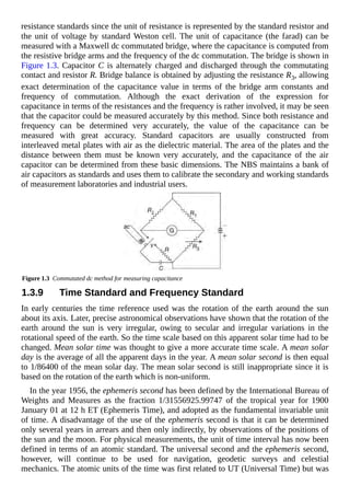 resistance standards since the unit of resistance is represented by the standard resistor and
the unit of voltage by standard Weston cell. The unit of capacitance (the farad) can be
measured with a Maxwell dc commutated bridge, where the capacitance is computed from
the resistive bridge arms and the frequency of the dc commutation. The bridge is shown in
Figure 1.3. Capacitor C is alternately charged and discharged through the commutating
contact and resistor R. Bridge balance is obtained by adjusting the resistance R3, allowing
exact determination of the capacitance value in terms of the bridge arm constants and
frequency of commutation. Although the exact derivation of the expression for
capacitance in terms of the resistances and the frequency is rather involved, it may be seen
that the capacitor could be measured accurately by this method. Since both resistance and
frequency can be determined very accurately, the value of the capacitance can be
measured with great accuracy. Standard capacitors are usually constructed from
interleaved metal plates with air as the dielectric material. The area of the plates and the
distance between them must be known very accurately, and the capacitance of the air
capacitor can be determined from these basic dimensions. The NBS maintains a bank of
air capacitors as standards and uses them to calibrate the secondary and working standards
of measurement laboratories and industrial users.
Figure 1.3 Commutated dc method for measuring capacitance
1.3.9 Time Standard and Frequency Standard
In early centuries the time reference used was the rotation of the earth around the sun
about its axis. Later, precise astronomical observations have shown that the rotation of the
earth around the sun is very irregular, owing to secular and irregular variations in the
rotational speed of the earth. So the time scale based on this apparent solar time had to be
changed. Mean solar time was thought to give a more accurate time scale. A mean solar
day is the average of all the apparent days in the year. A mean solar second is then equal
to 1/86400 of the mean solar day. The mean solar second is still inappropriate since it is
based on the rotation of the earth which is non-uniform.
In the year 1956, the ephemeris second has been defined by the International Bureau of
Weights and Measures as the fraction 1/31556925.99747 of the tropical year for 1900
January 01 at 12 h ET (Ephemeris Time), and adopted as the fundamental invariable unit
of time. A disadvantage of the use of the ephemeris second is that it can be determined
only several years in arrears and then only indirectly, by observations of the positions of
the sun and the moon. For physical measurements, the unit of time interval has now been
defined in terms of an atomic standard. The universal second and the ephemeris second,
however, will continue to be used for navigation, geodetic surveys and celestial
mechanics. The atomic units of the time was first related to UT (Universal Time) but was
 