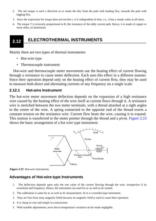 2. The net torque is such a direction as to rotate the disc from the pole with leading flux, towards the pole with
lagging flux.
3. Since the expression for torque does not involve t, it is independent of time, i.e., it has a steady value at all times.
4. The torque T is inversely proportional to R; the resistance of the eddy current path. Hence, it is made of copper or
more often, of aluminium.
2.12 ELECTROTHERMAL INSTRUMENTS
Mainly there are two types of thermal instruments:
• Hot-wire type
• Thermocouple instrument
Hot-wire and thermocouple meter movements use the heating effect of current flowing
through a resistance to cause meter deflection. Each uses this effect in a different manner.
Since their operation depend only on the heating effect of current flow, they may be used
to measure both direct and alternating currents of any frequency on a single scale.
2.12.1 Hot-wire Instrument
The hot-wire meter movement deflection depends on the expansion of a high resistance
wire caused by the heating effect of the wire itself as current flows through it. A resistance
wire is stretched between the two meter terminals, with a thread attached at a right angles
to the centre of the wire. A spring connected to the opposite end of the thread exerts a
constant tension on the resistance wire. Current flow heats the wire, causing it to expand.
This motion is transferred to the meter pointer through the thread and a pivot. Figure 2.23
shows the basic arrangement of a hot wire type instrument.
Figure 2.23 Hot-wire instruments
Advantages of Hot-wire-type Instruments
1. The deflection depends upon only the rms value of the current flowing through the wire, irrespective if its
waveform and frequency. Hence, the instrument can used for ac as well as dc system.
2. The calibration is same for ac as well as dc measurement. So it is a transfer-type instrument.
3. They are free from stray magnetic fields because no magnetic field is used to cause their operation.
4. It is cheap in cost and simple in construction.
5. With suitable adjustments, error due to temperature variation can be made negligible.
 