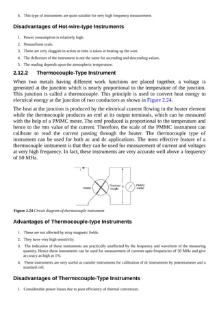 6. This type of instruments are quite suitable for very high frequency measurement.
Disadvantages of Hot-wire-type Instruments
1. Power consumption is relatively high.
2. Nonuniform scale.
3. These are very sluggish in action as time is taken in heating up the wire.
4. The deflection of the instrument is not the same for ascending and descending values.
5. The reading depends upon the atmospheric temperature.
2.12.2 Thermocouple-Type Instrument
When two metals having different work functions are placed together, a voltage is
generated at the junction which is nearly proportional to the temperature of the junction.
This junction is called a thermocouple. This principle is used to convert heat energy to
electrical energy at the junction of two conductors as shown in Figure 2.24.
The heat at the junction is produced by the electrical current flowing in the heater element
while the thermocouple produces an emf at its output terminals, which can be measured
with the help of a PMMC meter. The emf produced is proportional to the temperature and
hence to the rms value of the current. Therefore, the scale of the PMMC instrument can
calibrate to read the current passing through the heater. The thermocouple type of
instrument can be used for both ac and dc applications. The most effective feature of a
thermocouple instrument is that they can be used for measurement of current and voltages
at very high frequency. In fact, these instruments are very accurate well above a frequency
of 50 MHz.
Figure 2.24 Circuit diagram of thermocouple instrument
Advantages of Thermocouple-type Instruments
1. These are not affected by stray magnetic fields.
2. They have very high sensitivity.
3. The indication of these instruments are practically unaffected by the frequency and waveform of the measuring
quantity. Hence these instruments can be used for measurement of currents upto frequencies of 50 MHz and give
accuracy as high as 1%.
4. These instruments are very useful as transfer instruments for calibration of dc instruments by potentiometer and a
standard cell.
Disadvantages of Thermocouple-Type Instruments
1. Considerable power losses due to poor efficiency of thermal conversion.
 