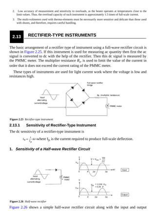 2. Low accuracy of measurement and sensitivity to overloads, as the heater operates at temperatures close to the
limit values. Thus, the overload capacity of such instrument is approximately 1.5 times of full-scale current.
3. The multi-voltmeters used with thermo-elements must be necessarily more sensitive and delicate than those used
with shunts, and therefore, requires careful handling.
2.13 RECTIFIER-TYPE INSTRUMENTS
The basic arrangement of a rectifier type of instrument using a full-wave rectifier circuit is
shown in Figure 2.25. If this instrument is used for measuring ac quantity then first the ac
signal is converted to dc with the help of the rectifier. Then this dc signal is measured by
the PMMC meter. The multiplier resistance Rs, is used to limit the value of the current in
order that it does not exceed the current rating of the PMMC meter.
These types of instruments are used for light current work where the voltage is low and
resistances high.
Figure 2.25 Rectifier-type instrument
2.13.1 Sensitivity of Rectifier-Type Instrument
The dc sensitivity of a rectifier-type instrument is
where Ifs is the current required to produce full-scale deflection.
1. Sensitivity of a Half-wave Rectifier Circuit
Figure 2.26 Half-wave rectifier
Figure 2.26 shows a simple half-wave rectifier circuit along with the input and output
 