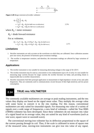 Figure 2.28 Range extension of rectifier voltmeter
where Rm = meter resistance
Rd = diode forward resistance
For ac voltmeter,
Limitations
1. Rectifier instruments are only accurate on the waveforms on which they are calibrated. Since calibration assumes
pure sine waves, the presence of harmonics gives erroneous readings.
2. The rectifier is temperature sensitive, and therefore, the instrument readings are affected by large variations of
temperature.
Applications
1. The rectifier instrument is very suitable for measuring alternating voltages in the range of 50–250 V.
2. The rectifier instrument may be used as a micrometer or low milliammeter (up to 10–15 mA). It is not suitable for
measuring large currents because for larger currents the rectifier becomes too bulky and providing shunts is
impracticable due to rectifier characteristics.
3. Rectifier instruments find their principal application in measurement in high-impedance circuits at low and audio
frequencies. They are commonly used in communications circuits because of their high sensitivity and low power
consumption.
2.14 TRUE rms VOLTMETER
The commonly available multimeters are average or peak reading instruments, and the rms
values they display are based on the signal mean value. They multiply the average value
with some factor to convert it to the rms reading. For this reason, conventional
multimeters are only suited for sinusoidal signals. For measuring rms value of a variety of
signals over a wide range of frequencies, a new kind of voltmeter—called the True RMS
(TRMS) voltmeter has been developed. Since these voltmeters do not measure rms value
of a signal based on its average value, they are suited for any kind of waveforms (such as
sine wave, square wave or sawtooth wave).
The conventional moving-iron voltmeter has its deflection proportional to the square of
the current passing through its coil. Thus, if the scale is calibrated in terms of square root
of the measured value, moving-iron instruments can give true rms value of any signal,
 
