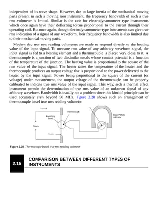 independent of its wave shape. However, due to large inertia of the mechanical moving
parts present in such a moving iron instrument, the frequency bandwidth of such a true
rms voltmeter is limited. Similar is the case for electrodynamometer type instruments
which once again have their deflecting torque proportional to the current through their
operating coil. But once again, though electrodynamometer-type instruments can give true
rms indication of a signal of any waveform, their frequency bandwidth is also limited due
to their mechanical moving parts.
Modern-day true rms reading voltmeters are made to respond directly to the heating
value of the input signal. To measure rms value of any arbitrary waveform signal, the
input signal is fed to a heating element and a thermocouple is placed very close to it. A
thermocouple is a junction of two dissimilar metals whose contact potential is a function
of the temperature of the junction. The heating value is proportional to the square of the
rms value of the input signal. The heater raises the temperature of the heater and the
thermocouple produces an output voltage that is proportional to the power delivered to the
heater by the input signal. Power being proportional to the square of the current (or
voltage) under measurement, the output voltage of the thermocouple can be properly
calibrated to indicate true rms value of the input signal. This way, such a thermal effect
instrument permits the determination of true rms value of an unknown signal of any
arbitrary waveform. Bandwidth is usually not a problem since this kind of principle can be
used accurately even beyond 50 MHz. Figure 2.28 shows such an arrangement of
thermocouple based true rms reading voltmeter.
Figure 2.28 Thermocouple based true rms reading voltmeter
2.15
COMPARISON BETWEEN DIFFERENT TYPES OF
INSTRUMENTS
 