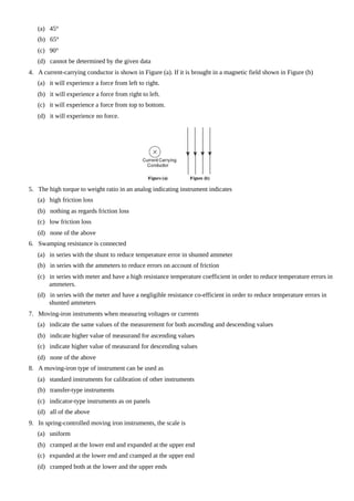 (a) 45°
(b) 65°
(c) 90°
(d) cannot be determined by the given data
4. A current-carrying conductor is shown in Figure (a). If it is brought in a magnetic field shown in Figure (b)
(a) it will experience a force from left to right.
(b) it will experience a force from right to left.
(c) it will experience a force from top to bottom.
(d) it will experience no force.
5. The high torque to weight ratio in an analog indicating instrument indicates
(a) high friction loss
(b) nothing as regards friction loss
(c) low friction loss
(d) none of the above
6. Swamping resistance is connected
(a) in series with the shunt to reduce temperature error in shunted ammeter
(b) in series with the ammeters to reduce errors on account of friction
(c) in series with meter and have a high resistance temperature coefficient in order to reduce temperature errors in
ammeters.
(d) in series with the meter and have a negligible resistance co-efficient in order to reduce temperature errors in
shunted ammeters
7. Moving-iron instruments when measuring voltages or currents
(a) indicate the same values of the measurement for both ascending and descending values
(b) indicate higher value of measurand for ascending values
(c) indicate higher value of measurand for descending values
(d) none of the above
8. A moving-iron type of instrument can be used as
(a) standard instruments for calibration of other instruments
(b) transfer-type instruments
(c) indicator-type instruments as on panels
(d) all of the above
9. In spring-controlled moving iron instruments, the scale is
(a) uniform
(b) cramped at the lower end and expanded at the upper end
(c) expanded at the lower end and cramped at the upper end
(d) cramped both at the lower and the upper ends
 