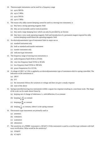 10. Thermocouple instruments can be used for a frequency range
(a) up to 500 Hz
(b) up to 5 MHz
(c) up to 100 Hz
(d) up to 1 MHz
11. The reason why eddy-current damping cannot he used in a moving-iron instrument, is
(a) they have a strong operating magnetic field
(b) they are not normally used in vertical position
(c) they need a large damping force which can only he provided by air friction
(d) they have a very weak operating magnetic field and introduction of a permanent magnet required for eddy
current damping would distort the operating magnetic field
12. An electrodynamometer type of instrument finds its major use as
(a) standard instrument only
(b) both as standard and transfer instrument
(c) transfer instrument only
(d) indicator-type instrument
13. The frequency range of moving-iron instruments is
(a) audio-frequency band 20 Hz to 20 kHz
(b) very low-frequency band 10 Hz to 30 kHz
(c) low-frequency band 30 Hz to 300 kHz
(d) power frequencies 0 to 125 Hz.
14. A voltage of 200 V at 5 Hz is applied to an electrodynamometer type of instrument which is spring controlled. The
indication on the instruments is
(a) 200 V
(b) 0 V
(c) the instrument follows the variations in voltage and does not give a steady response
(d) none of the above
15. Spring-controlled moving-iron instruments exhibit a square law response resulting in a non-linear scale. The shape
of the scale can be made almost linear by
(a) keeping rate of change of inductance, L, with deflection, θ, as constant
(b) keeping as constant
(c) keeping as constant
(d) keeping as constant, where k is the spring constant
16. Electrostatic-type instruments are primarily used as
(a) ammeters
(b) voltmeters
(c) wattmeters
(d) ohmmeters
17. The sensitivity of a PMMC instrument is 10CkZ/V. If this instrument is used in a rectifier-type voltmeter with half
wave rectification. What would be the sensitivity?
(a) 10 kΩ/V
(b) 4.5 kΩ/V
 