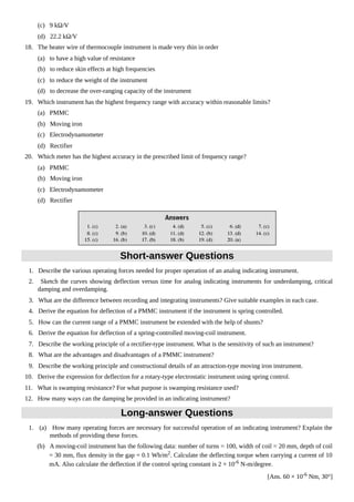 (c) 9 kΩ/V
(d) 22.2 kΩ/V
18. The heater wire of thermocouple instrument is made very thin in order
(a) to have a high value of resistance
(b) to reduce skin effects at high frequencies
(c) to reduce the weight of the instrument
(d) to decrease the over-ranging capacity of the instrument
19. Which instrument has the highest frequency range with accuracy within reasonable limits?
(a) PMMC
(b) Moving iron
(c) Electrodynamometer
(d) Rectifier
20. Which meter has the highest accuracy in the prescribed limit of frequency range?
(a) PMMC
(b) Moving iron
(c) Electrodynamometer
(d) Rectifier
Short-answer Questions
1. Describe the various operating forces needed for proper operation of an analog indicating instrument.
2. Sketch the curves showing deflection versus time for analog indicating instruments for underdamping, critical
damping and overdamping.
3. What are the difference between recording and integrating instruments? Give suitable examples in each case.
4. Derive the equation for deflection of a PMMC instrument if the instrument is spring controlled.
5. How can the current range of a PMMC instrument be extended with the help of shunts?
6. Derive the equation for deflection of a spring-controlled moving-coil instrument.
7. Describe the working principle of a rectifier-type instrument. What is the sensitivity of such an instrument?
8. What are the advantages and disadvantages of a PMMC instrument?
9. Describe the working principle and constructional details of an attraction-type moving iron instrument.
10. Derive the expression for deflection for a rotary-type electrostatic instrument using spring control.
11. What is swamping resistance? For what purpose is swamping resistance used?
12. How many ways can the damping be provided in an indicating instrument?
Long-answer Questions
1. (a) How many operating forces are necessary for successful operation of an indicating instrument? Explain the
methods of providing these forces.
(b) A moving-coil instrument has the following data: number of turns = 100, width of coil = 20 mm, depth of coil
= 30 mm, flux density in the gap = 0.1 Wb/m2
. Calculate the deflecting torque when carrying a current of 10
mA. Also calculate the deflection if the control spring constant is 2 × 10-6 N-m/degree.
[Ans. 60 × 10-6
Nm, 30°]
 