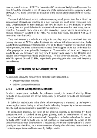 later expressed in terms of ET. The International Committee of Weights and Measures has
now defined the second in terms of frequency of the cesium transition, assigning a value
of 9192631770 Hz to the hyperfine transition of the cesium atom unperturbed by external
fields.
The atomic definition of second realises an accuracy much greater than that achieved by
astronomical observations, resulting in a more uniform and much more convenient time
base. Determinations of time intervals can now be made in a few minutes to greater
accuracy than was possible before in astronomical measurements that took many years to
complete. An atomic clock with a precision exceeding 1 µs per day is in operation as a
primary frequency standard at the NBS. An atomic time scale, designated NBS-A, is
maintained with this clock.
Time and frequency standards are unique in that they may be transmitted from the
primary standard at NBS to other locations via radio or television transmission. Early
standard time and frequency transmission were in the High Frequency (HF) portion of the
radio spectrum, but these transmissions suffered from Doppler shifts due to the fact that
radio propagation was primarily ionospheric. Transmission of time and frequency
standards via low frequency and very low frequency radio reduces this Doppler shift
because the propagation is strictly ground wave. Two NBS operated stations, WWVL and
WWVB, operate 20 and 60 kHz, respectively, providing precision time and frequency
transmissions.
1.4 METHODS OF MEASUREMENT
As discussed above, the measurement methods can be classified as
• Direct comparison methods
• Indirect comparison methods
1.4.1 Direct Comparison Methods
In direct measurement methods, the unknown quantity is measured directly. Direct
methods of measurement are of two types, namely, deflection methods and comparison
methods.
In deflection methods, the value of the unknown quantity is measured by the help of a
measuring instrument having a calibrated scale indicating the quantity under measurement
directly, such as measurement of current by an ammeter.
In comparison methods, the value of the unknown quantity is determined by direct
comparison with a standard of the given quantity, such as measurement of emf by
comparison with the emf of a standard cell. Comparison methods can be classified as null
methods, differential methods, etc. In null methods of measurement, the action of the
unknown quantity upon the instrument is reduced to zero by the counter action of a known
quantity of the same kind, such as measurement of weight by a balance, measurement of
resistance, capacitance, and inductance by bridge circuits.
 