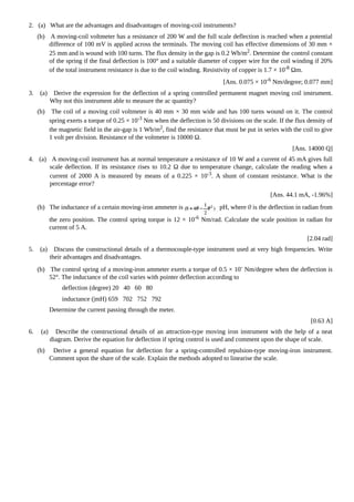 2. (a) What are the advantages and disadvantages of moving-coil instruments?
(b) A moving-coil voltmeter has a resistance of 200 W and the full scale deflection is reached when a potential
difference of 100 mV is applied across the terminals. The moving coil has effective dimensions of 30 mm ×
25 mm and is wound with 100 turns. The flux density in the gap is 0.2 Wb/m2. Determine the control constant
of the spring if the final deflection is 100° and a suitable diameter of copper wire for the coil winding if 20%
of the total instrument resistance is due to the coil winding. Resistivity of copper is 1.7 × 10-8 Ωm.
[Ans. 0.075 × 10-6
Nm/degree; 0.077 mm]
3. (a) Derive the expression for the deflection of a spring controlled permanent magnet moving coil instrument.
Why not this instrument able to measure the ac quantity?
(b) The coil of a moving coil voltmeter is 40 mm × 30 mm wide and has 100 turns wound on it. The control
spring exerts a torque of 0.25 × 10-3
Nm when the deflection is 50 divisions on the scale. If the flux density of
the magnetic field in the air-gap is 1 Wb/m2, find the resistance that must be put in series with the coil to give
1 volt per division. Resistance of the voltmeter is 10000 Ω.
[Ans. 14000 Q]
4. (a) A moving-coil instrument has at normal temperature a resistance of 10 W and a current of 45 mA gives full
scale deflection. If its resistance rises to 10.2 Ω due to temperature change, calculate the reading when a
current of 2000 A is measured by means of a 0.225 × 10-3
. A shunt of constant resistance. What is the
percentage error?
[Ans. 44.1 mA, -1.96%]
(b) The inductance of a certain moving-iron ammeter is pH, where 0 is the deflection in radian from
the zero position. The control spring torque is 12 × 10-6
Nm/rad. Calculate the scale position in radian for
current of 5 A.
[2.04 rad]
5. (a) Discuss the constructional details of a thermocouple-type instrument used at very high frequencies. Write
their advantages and disadvantages.
(b) The control spring of a moving-iron ammeter exerts a torque of 0.5 × 10-
Nm/degree when the deflection is
52°. The inductance of the coil varies with pointer deflection according to
deflection (degree) 20 40 60 80
inductance (|mH) 659 702 752 792
Determine the current passing through the meter.
[0.63 A]
6. (a) Describe the constructional details of an attraction-type moving iron instrument with the help of a neat
diagram. Derive the equation for deflection if spring control is used and comment upon the shape of scale.
(b) Derive a general equation for deflection for a spring-controlled repulsion-type moving-iron instrument.
Comment upon the share of the scale. Explain the methods adopted to linearise the scale.
 